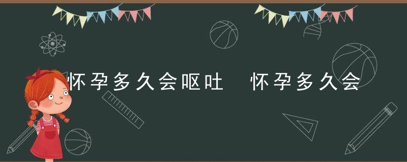 怀孕多久会呕吐 怀孕多久会呕吐现象